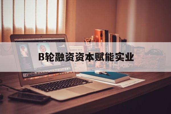 商洛市B轮融资资本赋能实业(b轮融资公司值得工作吗)
