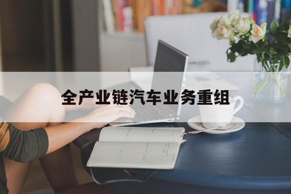 商洛市全产业链汽车业务重组(全产业链汽车业务重组的意义)